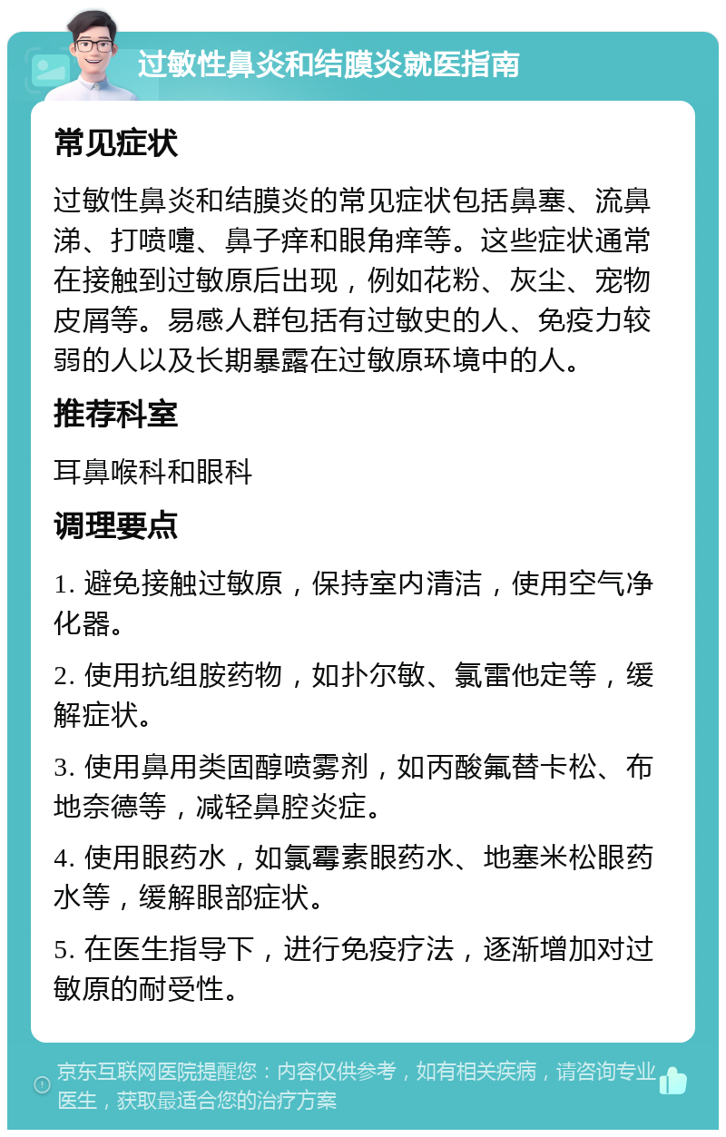 过敏性鼻炎和结膜炎就医指南 常见症状 过敏性鼻炎和结膜炎的常见症状包括鼻塞、流鼻涕、打喷嚏、鼻子痒和眼角痒等。这些症状通常在接触到过敏原后出现，例如花粉、灰尘、宠物皮屑等。易感人群包括有过敏史的人、免疫力较弱的人以及长期暴露在过敏原环境中的人。 推荐科室 耳鼻喉科和眼科 调理要点 1. 避免接触过敏原，保持室内清洁，使用空气净化器。 2. 使用抗组胺药物，如扑尔敏、氯雷他定等，缓解症状。 3. 使用鼻用类固醇喷雾剂，如丙酸氟替卡松、布地奈德等，减轻鼻腔炎症。 4. 使用眼药水，如氯霉素眼药水、地塞米松眼药水等，缓解眼部症状。 5. 在医生指导下，进行免疫疗法，逐渐增加对过敏原的耐受性。