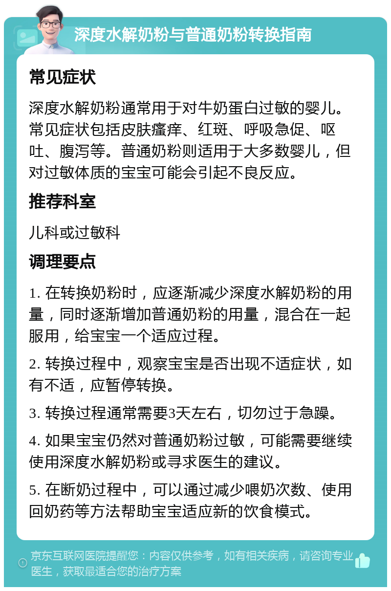 深度水解奶粉与普通奶粉转换指南 常见症状 深度水解奶粉通常用于对牛奶蛋白过敏的婴儿。常见症状包括皮肤瘙痒、红斑、呼吸急促、呕吐、腹泻等。普通奶粉则适用于大多数婴儿，但对过敏体质的宝宝可能会引起不良反应。 推荐科室 儿科或过敏科 调理要点 1. 在转换奶粉时，应逐渐减少深度水解奶粉的用量，同时逐渐增加普通奶粉的用量，混合在一起服用，给宝宝一个适应过程。 2. 转换过程中，观察宝宝是否出现不适症状，如有不适，应暂停转换。 3. 转换过程通常需要3天左右，切勿过于急躁。 4. 如果宝宝仍然对普通奶粉过敏，可能需要继续使用深度水解奶粉或寻求医生的建议。 5. 在断奶过程中，可以通过减少喂奶次数、使用回奶药等方法帮助宝宝适应新的饮食模式。