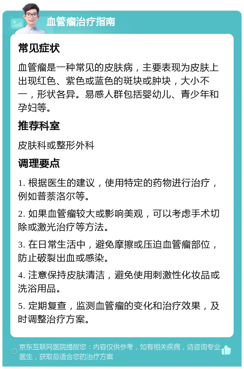 血管瘤治疗指南 常见症状 血管瘤是一种常见的皮肤病，主要表现为皮肤上出现红色、紫色或蓝色的斑块或肿块，大小不一，形状各异。易感人群包括婴幼儿、青少年和孕妇等。 推荐科室 皮肤科或整形外科 调理要点 1. 根据医生的建议，使用特定的药物进行治疗，例如普萘洛尔等。 2. 如果血管瘤较大或影响美观，可以考虑手术切除或激光治疗等方法。 3. 在日常生活中，避免摩擦或压迫血管瘤部位，防止破裂出血或感染。 4. 注意保持皮肤清洁，避免使用刺激性化妆品或洗浴用品。 5. 定期复查，监测血管瘤的变化和治疗效果，及时调整治疗方案。