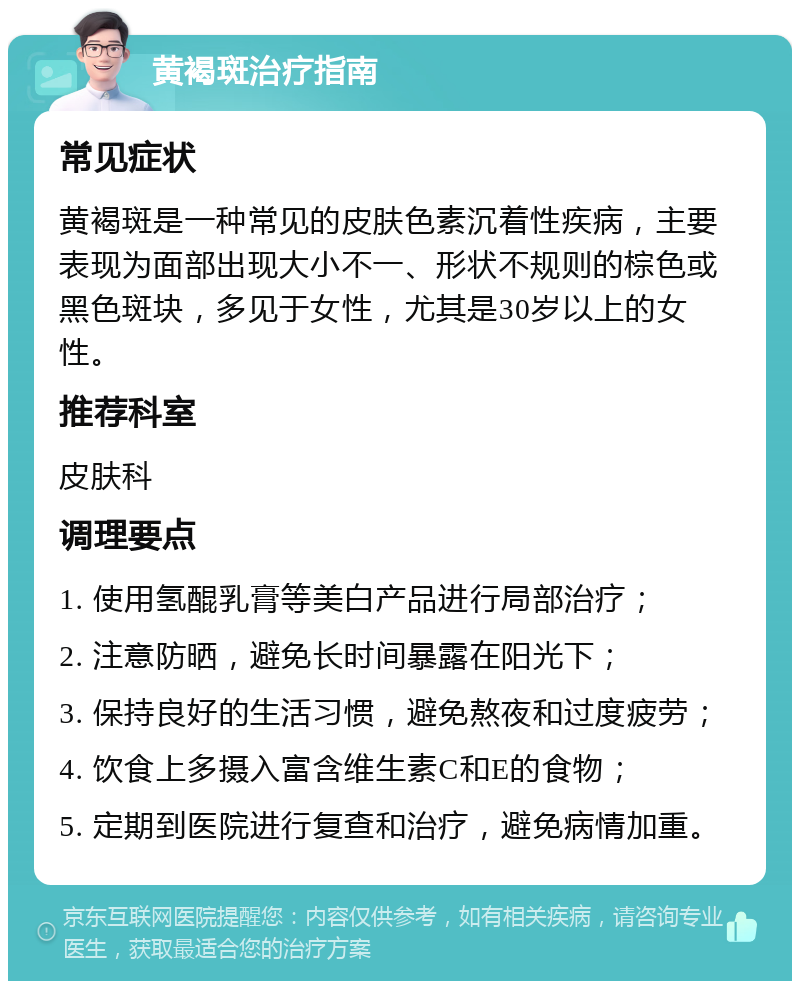 黄褐斑治疗指南 常见症状 黄褐斑是一种常见的皮肤色素沉着性疾病，主要表现为面部出现大小不一、形状不规则的棕色或黑色斑块，多见于女性，尤其是30岁以上的女性。 推荐科室 皮肤科 调理要点 1. 使用氢醌乳膏等美白产品进行局部治疗； 2. 注意防晒，避免长时间暴露在阳光下； 3. 保持良好的生活习惯，避免熬夜和过度疲劳； 4. 饮食上多摄入富含维生素C和E的食物； 5. 定期到医院进行复查和治疗，避免病情加重。