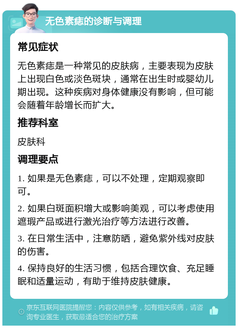 无色素痣的诊断与调理 常见症状 无色素痣是一种常见的皮肤病，主要表现为皮肤上出现白色或淡色斑块，通常在出生时或婴幼儿期出现。这种疾病对身体健康没有影响，但可能会随着年龄增长而扩大。 推荐科室 皮肤科 调理要点 1. 如果是无色素痣，可以不处理，定期观察即可。 2. 如果白斑面积增大或影响美观，可以考虑使用遮瑕产品或进行激光治疗等方法进行改善。 3. 在日常生活中，注意防晒，避免紫外线对皮肤的伤害。 4. 保持良好的生活习惯，包括合理饮食、充足睡眠和适量运动，有助于维持皮肤健康。