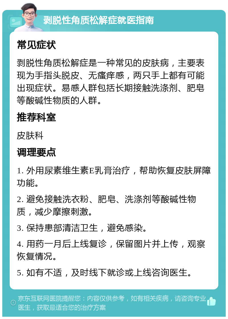 剥脱性角质松解症就医指南 常见症状 剥脱性角质松解症是一种常见的皮肤病，主要表现为手指头脱皮、无瘙痒感，两只手上都有可能出现症状。易感人群包括长期接触洗涤剂、肥皂等酸碱性物质的人群。 推荐科室 皮肤科 调理要点 1. 外用尿素维生素E乳膏治疗，帮助恢复皮肤屏障功能。 2. 避免接触洗衣粉、肥皂、洗涤剂等酸碱性物质，减少摩擦刺激。 3. 保持患部清洁卫生，避免感染。 4. 用药一月后上线复诊，保留图片并上传，观察恢复情况。 5. 如有不适，及时线下就诊或上线咨询医生。