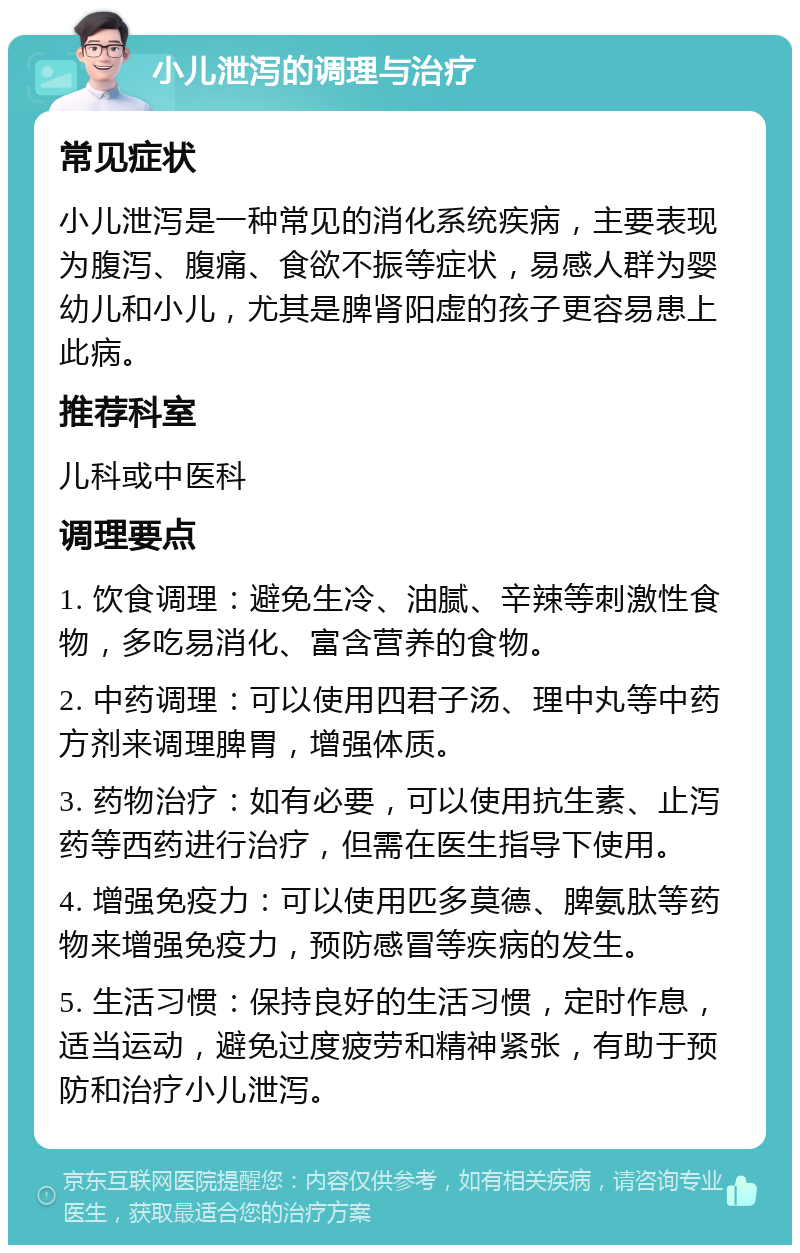 小儿泄泻的调理与治疗 常见症状 小儿泄泻是一种常见的消化系统疾病，主要表现为腹泻、腹痛、食欲不振等症状，易感人群为婴幼儿和小儿，尤其是脾肾阳虚的孩子更容易患上此病。 推荐科室 儿科或中医科 调理要点 1. 饮食调理：避免生冷、油腻、辛辣等刺激性食物，多吃易消化、富含营养的食物。 2. 中药调理：可以使用四君子汤、理中丸等中药方剂来调理脾胃，增强体质。 3. 药物治疗：如有必要，可以使用抗生素、止泻药等西药进行治疗，但需在医生指导下使用。 4. 增强免疫力：可以使用匹多莫德、脾氨肽等药物来增强免疫力，预防感冒等疾病的发生。 5. 生活习惯：保持良好的生活习惯，定时作息，适当运动，避免过度疲劳和精神紧张，有助于预防和治疗小儿泄泻。