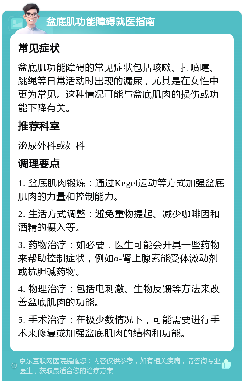 盆底肌功能障碍就医指南 常见症状 盆底肌功能障碍的常见症状包括咳嗽、打喷嚏、跳绳等日常活动时出现的漏尿，尤其是在女性中更为常见。这种情况可能与盆底肌肉的损伤或功能下降有关。 推荐科室 泌尿外科或妇科 调理要点 1. 盆底肌肉锻炼：通过Kegel运动等方式加强盆底肌肉的力量和控制能力。 2. 生活方式调整：避免重物提起、减少咖啡因和酒精的摄入等。 3. 药物治疗：如必要，医生可能会开具一些药物来帮助控制症状，例如α-肾上腺素能受体激动剂或抗胆碱药物。 4. 物理治疗：包括电刺激、生物反馈等方法来改善盆底肌肉的功能。 5. 手术治疗：在极少数情况下，可能需要进行手术来修复或加强盆底肌肉的结构和功能。