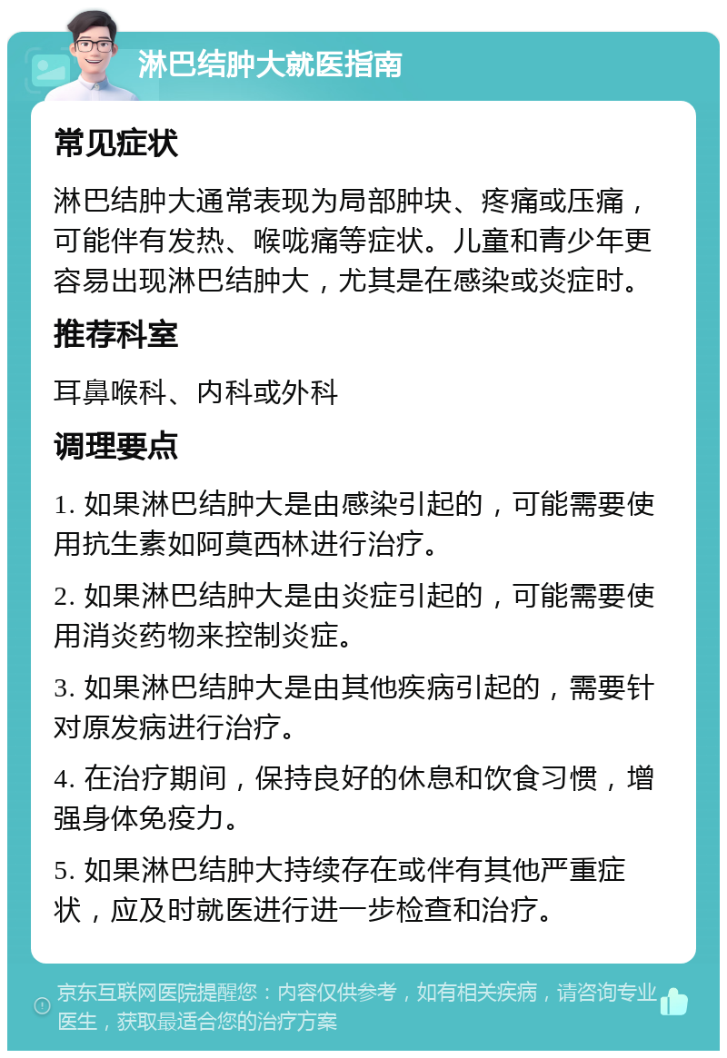 淋巴结肿大就医指南 常见症状 淋巴结肿大通常表现为局部肿块、疼痛或压痛，可能伴有发热、喉咙痛等症状。儿童和青少年更容易出现淋巴结肿大，尤其是在感染或炎症时。 推荐科室 耳鼻喉科、内科或外科 调理要点 1. 如果淋巴结肿大是由感染引起的，可能需要使用抗生素如阿莫西林进行治疗。 2. 如果淋巴结肿大是由炎症引起的，可能需要使用消炎药物来控制炎症。 3. 如果淋巴结肿大是由其他疾病引起的，需要针对原发病进行治疗。 4. 在治疗期间，保持良好的休息和饮食习惯，增强身体免疫力。 5. 如果淋巴结肿大持续存在或伴有其他严重症状，应及时就医进行进一步检查和治疗。