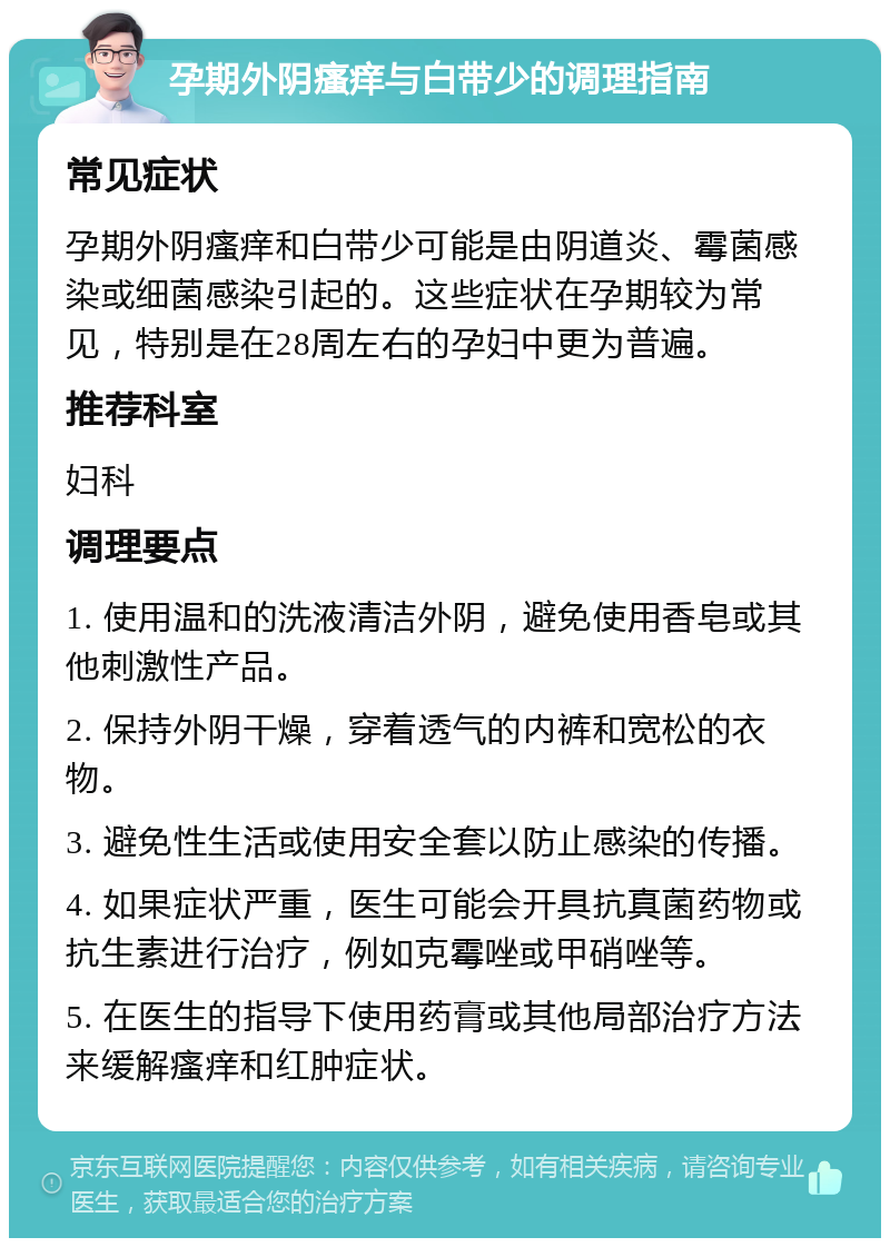 孕期外阴瘙痒与白带少的调理指南 常见症状 孕期外阴瘙痒和白带少可能是由阴道炎、霉菌感染或细菌感染引起的。这些症状在孕期较为常见，特别是在28周左右的孕妇中更为普遍。 推荐科室 妇科 调理要点 1. 使用温和的洗液清洁外阴，避免使用香皂或其他刺激性产品。 2. 保持外阴干燥，穿着透气的内裤和宽松的衣物。 3. 避免性生活或使用安全套以防止感染的传播。 4. 如果症状严重，医生可能会开具抗真菌药物或抗生素进行治疗，例如克霉唑或甲硝唑等。 5. 在医生的指导下使用药膏或其他局部治疗方法来缓解瘙痒和红肿症状。