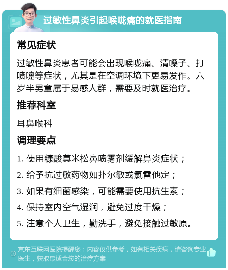 过敏性鼻炎引起喉咙痛的就医指南 常见症状 过敏性鼻炎患者可能会出现喉咙痛、清嗓子、打喷嚏等症状，尤其是在空调环境下更易发作。六岁半男童属于易感人群，需要及时就医治疗。 推荐科室 耳鼻喉科 调理要点 1. 使用糠酸莫米松鼻喷雾剂缓解鼻炎症状； 2. 给予抗过敏药物如扑尔敏或氯雷他定； 3. 如果有细菌感染，可能需要使用抗生素； 4. 保持室内空气湿润，避免过度干燥； 5. 注意个人卫生，勤洗手，避免接触过敏原。