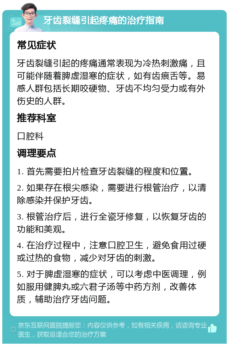 牙齿裂缝引起疼痛的治疗指南 常见症状 牙齿裂缝引起的疼痛通常表现为冷热刺激痛，且可能伴随着脾虚湿寒的症状，如有齿痕舌等。易感人群包括长期咬硬物、牙齿不均匀受力或有外伤史的人群。 推荐科室 口腔科 调理要点 1. 首先需要拍片检查牙齿裂缝的程度和位置。 2. 如果存在根尖感染，需要进行根管治疗，以清除感染并保护牙齿。 3. 根管治疗后，进行全瓷牙修复，以恢复牙齿的功能和美观。 4. 在治疗过程中，注意口腔卫生，避免食用过硬或过热的食物，减少对牙齿的刺激。 5. 对于脾虚湿寒的症状，可以考虑中医调理，例如服用健脾丸或六君子汤等中药方剂，改善体质，辅助治疗牙齿问题。