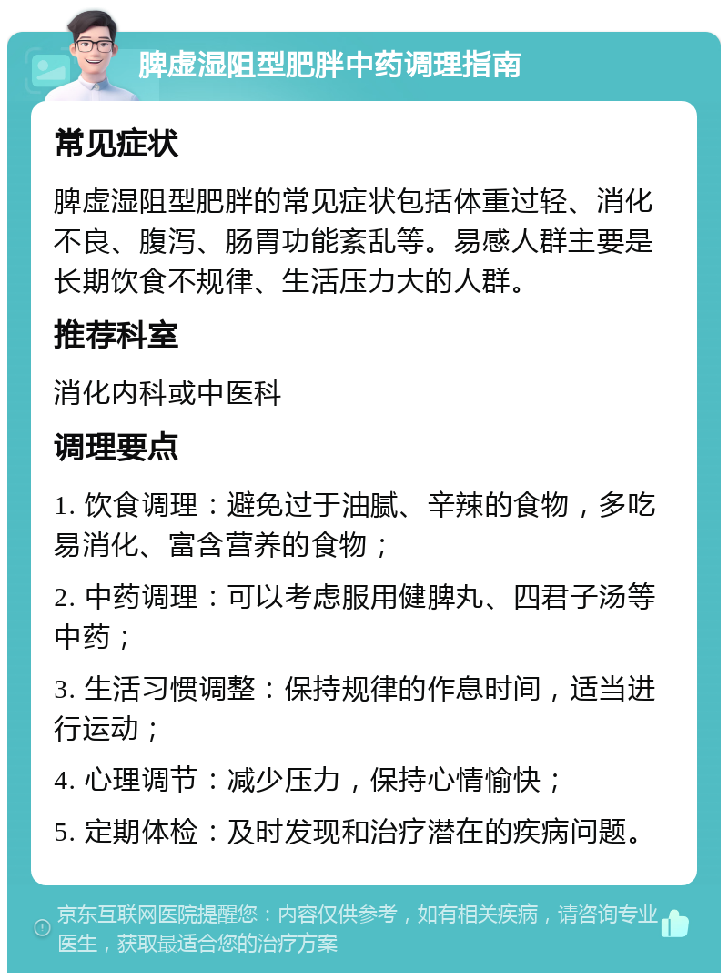 脾虚湿阻型肥胖中药调理指南 常见症状 脾虚湿阻型肥胖的常见症状包括体重过轻、消化不良、腹泻、肠胃功能紊乱等。易感人群主要是长期饮食不规律、生活压力大的人群。 推荐科室 消化内科或中医科 调理要点 1. 饮食调理：避免过于油腻、辛辣的食物，多吃易消化、富含营养的食物； 2. 中药调理：可以考虑服用健脾丸、四君子汤等中药； 3. 生活习惯调整：保持规律的作息时间，适当进行运动； 4. 心理调节：减少压力，保持心情愉快； 5. 定期体检：及时发现和治疗潜在的疾病问题。