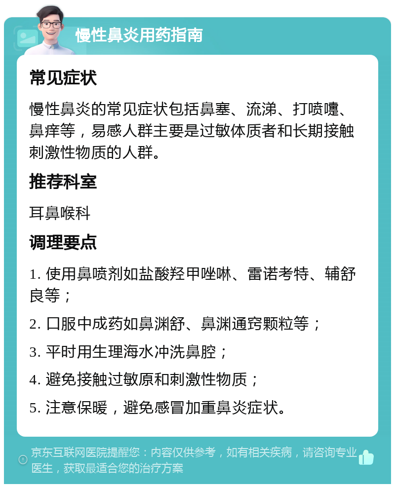 慢性鼻炎用药指南 常见症状 慢性鼻炎的常见症状包括鼻塞、流涕、打喷嚏、鼻痒等，易感人群主要是过敏体质者和长期接触刺激性物质的人群。 推荐科室 耳鼻喉科 调理要点 1. 使用鼻喷剂如盐酸羟甲唑啉、雷诺考特、辅舒良等； 2. 口服中成药如鼻渊舒、鼻渊通窍颗粒等； 3. 平时用生理海水冲洗鼻腔； 4. 避免接触过敏原和刺激性物质； 5. 注意保暖，避免感冒加重鼻炎症状。