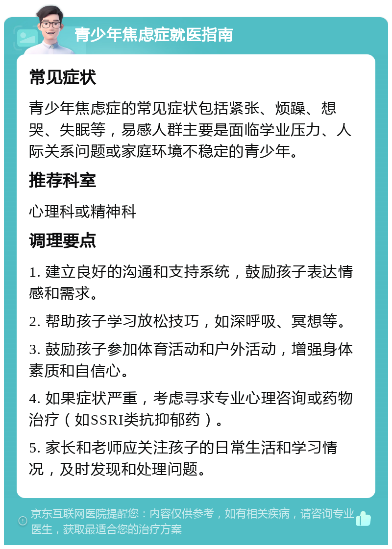 青少年焦虑症就医指南 常见症状 青少年焦虑症的常见症状包括紧张、烦躁、想哭、失眠等，易感人群主要是面临学业压力、人际关系问题或家庭环境不稳定的青少年。 推荐科室 心理科或精神科 调理要点 1. 建立良好的沟通和支持系统，鼓励孩子表达情感和需求。 2. 帮助孩子学习放松技巧，如深呼吸、冥想等。 3. 鼓励孩子参加体育活动和户外活动，增强身体素质和自信心。 4. 如果症状严重，考虑寻求专业心理咨询或药物治疗（如SSRI类抗抑郁药）。 5. 家长和老师应关注孩子的日常生活和学习情况，及时发现和处理问题。