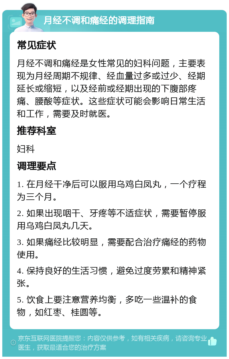 月经不调和痛经的调理指南 常见症状 月经不调和痛经是女性常见的妇科问题，主要表现为月经周期不规律、经血量过多或过少、经期延长或缩短，以及经前或经期出现的下腹部疼痛、腰酸等症状。这些症状可能会影响日常生活和工作，需要及时就医。 推荐科室 妇科 调理要点 1. 在月经干净后可以服用乌鸡白凤丸，一个疗程为三个月。 2. 如果出现咽干、牙疼等不适症状，需要暂停服用乌鸡白凤丸几天。 3. 如果痛经比较明显，需要配合治疗痛经的药物使用。 4. 保持良好的生活习惯，避免过度劳累和精神紧张。 5. 饮食上要注意营养均衡，多吃一些温补的食物，如红枣、桂圆等。