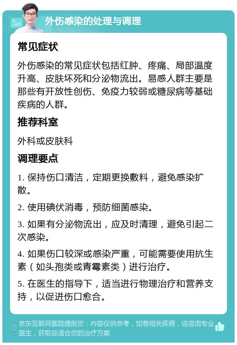 外伤感染的处理与调理 常见症状 外伤感染的常见症状包括红肿、疼痛、局部温度升高、皮肤坏死和分泌物流出。易感人群主要是那些有开放性创伤、免疫力较弱或糖尿病等基础疾病的人群。 推荐科室 外科或皮肤科 调理要点 1. 保持伤口清洁，定期更换敷料，避免感染扩散。 2. 使用碘伏消毒，预防细菌感染。 3. 如果有分泌物流出，应及时清理，避免引起二次感染。 4. 如果伤口较深或感染严重，可能需要使用抗生素（如头孢类或青霉素类）进行治疗。 5. 在医生的指导下，适当进行物理治疗和营养支持，以促进伤口愈合。