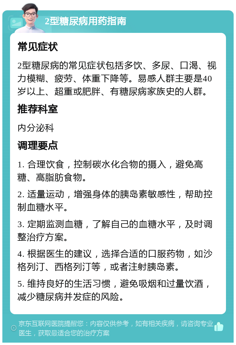 2型糖尿病用药指南 常见症状 2型糖尿病的常见症状包括多饮、多尿、口渴、视力模糊、疲劳、体重下降等。易感人群主要是40岁以上、超重或肥胖、有糖尿病家族史的人群。 推荐科室 内分泌科 调理要点 1. 合理饮食，控制碳水化合物的摄入，避免高糖、高脂肪食物。 2. 适量运动，增强身体的胰岛素敏感性，帮助控制血糖水平。 3. 定期监测血糖，了解自己的血糖水平，及时调整治疗方案。 4. 根据医生的建议，选择合适的口服药物，如沙格列汀、西格列汀等，或者注射胰岛素。 5. 维持良好的生活习惯，避免吸烟和过量饮酒，减少糖尿病并发症的风险。