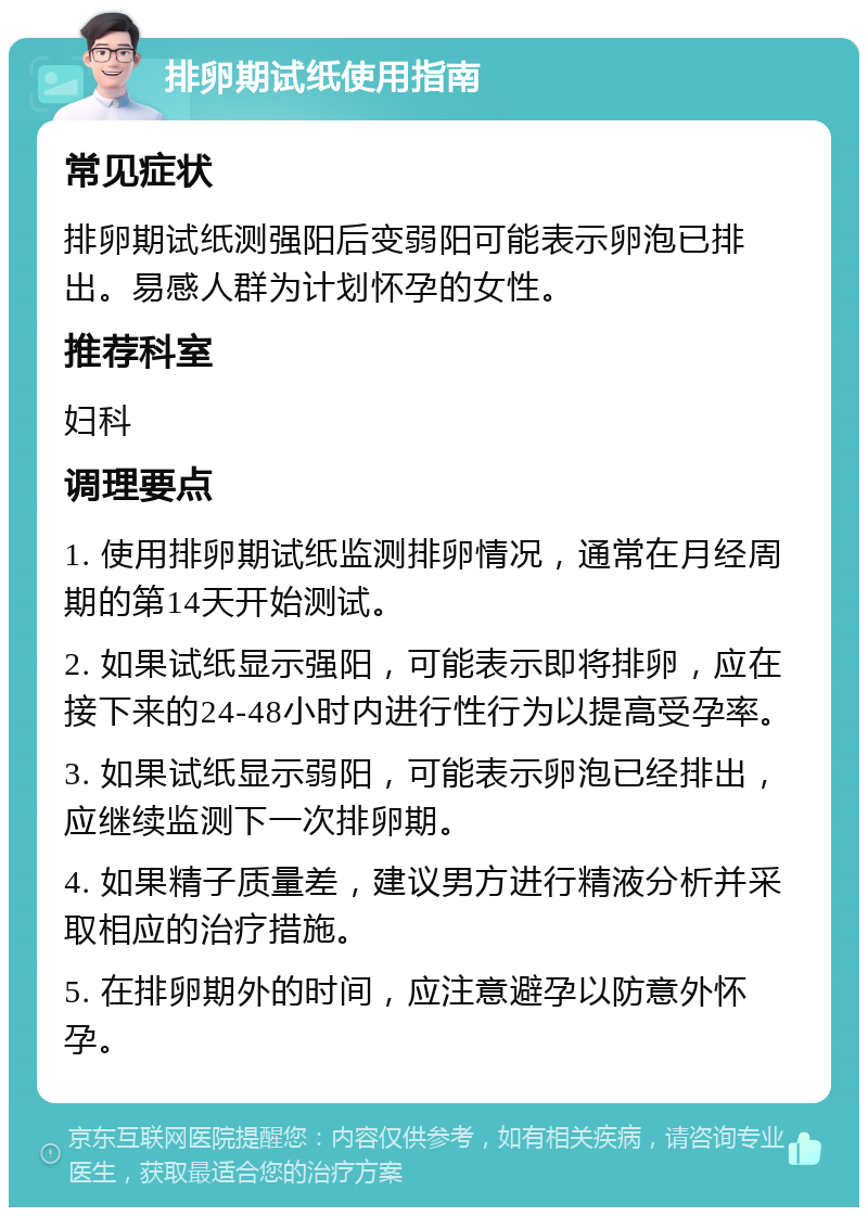 排卵期试纸使用指南 常见症状 排卵期试纸测强阳后变弱阳可能表示卵泡已排出。易感人群为计划怀孕的女性。 推荐科室 妇科 调理要点 1. 使用排卵期试纸监测排卵情况，通常在月经周期的第14天开始测试。 2. 如果试纸显示强阳，可能表示即将排卵，应在接下来的24-48小时内进行性行为以提高受孕率。 3. 如果试纸显示弱阳，可能表示卵泡已经排出，应继续监测下一次排卵期。 4. 如果精子质量差，建议男方进行精液分析并采取相应的治疗措施。 5. 在排卵期外的时间，应注意避孕以防意外怀孕。