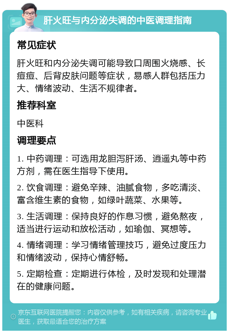 肝火旺与内分泌失调的中医调理指南 常见症状 肝火旺和内分泌失调可能导致口周围火烧感、长痘痘、后背皮肤问题等症状，易感人群包括压力大、情绪波动、生活不规律者。 推荐科室 中医科 调理要点 1. 中药调理：可选用龙胆泻肝汤、逍遥丸等中药方剂，需在医生指导下使用。 2. 饮食调理：避免辛辣、油腻食物，多吃清淡、富含维生素的食物，如绿叶蔬菜、水果等。 3. 生活调理：保持良好的作息习惯，避免熬夜，适当进行运动和放松活动，如瑜伽、冥想等。 4. 情绪调理：学习情绪管理技巧，避免过度压力和情绪波动，保持心情舒畅。 5. 定期检查：定期进行体检，及时发现和处理潜在的健康问题。