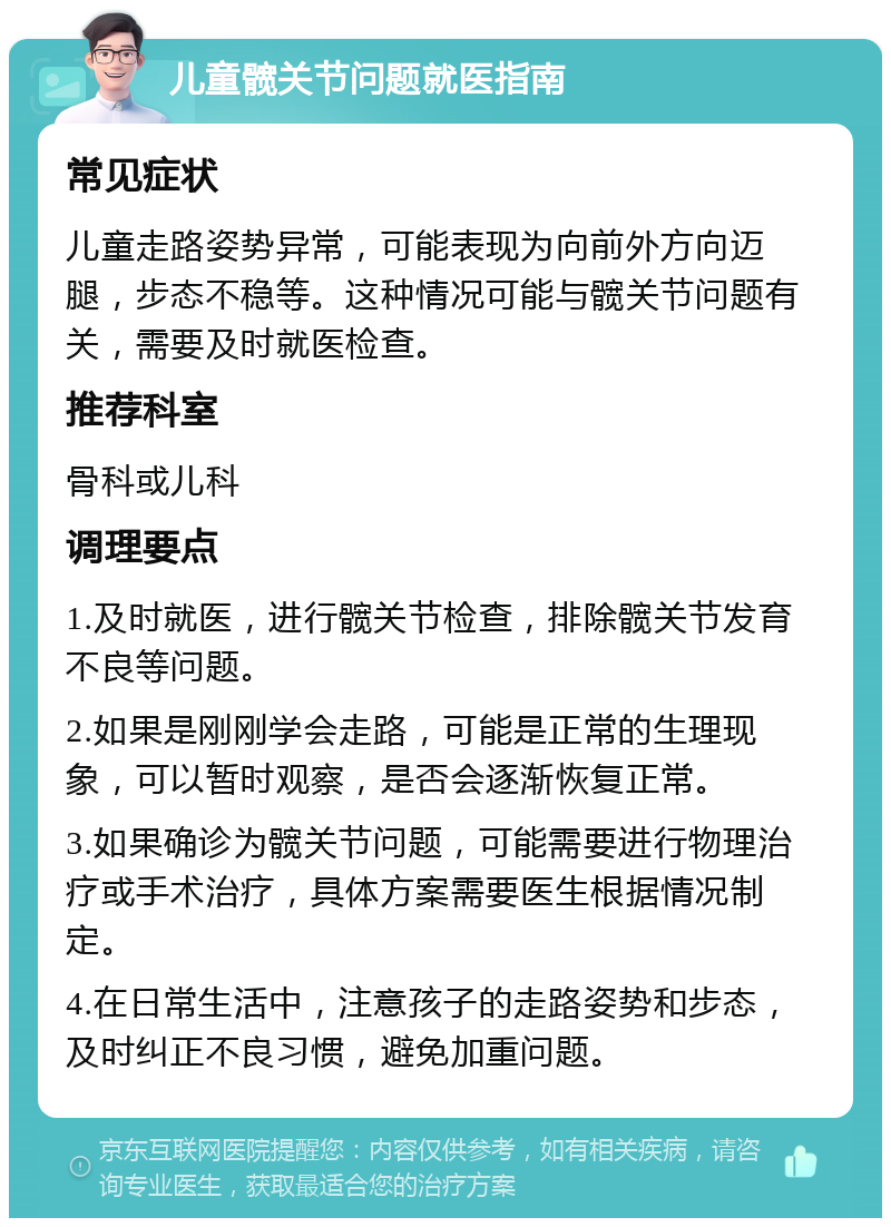 儿童髋关节问题就医指南 常见症状 儿童走路姿势异常，可能表现为向前外方向迈腿，步态不稳等。这种情况可能与髋关节问题有关，需要及时就医检查。 推荐科室 骨科或儿科 调理要点 1.及时就医，进行髋关节检查，排除髋关节发育不良等问题。 2.如果是刚刚学会走路，可能是正常的生理现象，可以暂时观察，是否会逐渐恢复正常。 3.如果确诊为髋关节问题，可能需要进行物理治疗或手术治疗，具体方案需要医生根据情况制定。 4.在日常生活中，注意孩子的走路姿势和步态，及时纠正不良习惯，避免加重问题。