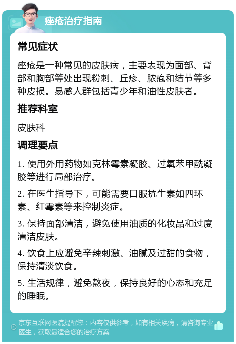 痤疮治疗指南 常见症状 痤疮是一种常见的皮肤病，主要表现为面部、背部和胸部等处出现粉刺、丘疹、脓疱和结节等多种皮损。易感人群包括青少年和油性皮肤者。 推荐科室 皮肤科 调理要点 1. 使用外用药物如克林霉素凝胶、过氧苯甲酰凝胶等进行局部治疗。 2. 在医生指导下，可能需要口服抗生素如四环素、红霉素等来控制炎症。 3. 保持面部清洁，避免使用油质的化妆品和过度清洁皮肤。 4. 饮食上应避免辛辣刺激、油腻及过甜的食物，保持清淡饮食。 5. 生活规律，避免熬夜，保持良好的心态和充足的睡眠。