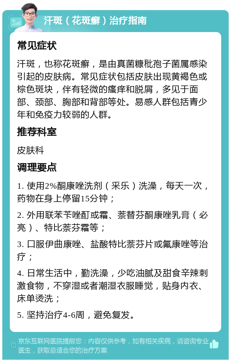 汗斑（花斑癣）治疗指南 常见症状 汗斑，也称花斑癣，是由真菌糠秕孢子菌属感染引起的皮肤病。常见症状包括皮肤出现黄褐色或棕色斑块，伴有轻微的瘙痒和脱屑，多见于面部、颈部、胸部和背部等处。易感人群包括青少年和免疫力较弱的人群。 推荐科室 皮肤科 调理要点 1. 使用2%酮康唑洗剂（釆乐）洗澡，每天一次，药物在身上停留15分钟； 2. 外用联苯苄唑酊或霜、萘替芬酮康唑乳膏（必亮）、特比萘芬霜等； 3. 口服伊曲康唑、盐酸特比萘芬片或氟康唑等治疗； 4. 日常生活中，勤洗澡，少吃油腻及甜食辛辣刺激食物，不穿湿或者潮湿衣服睡觉，贴身内衣、床单烫洗； 5. 坚持治疗4-6周，避免复发。