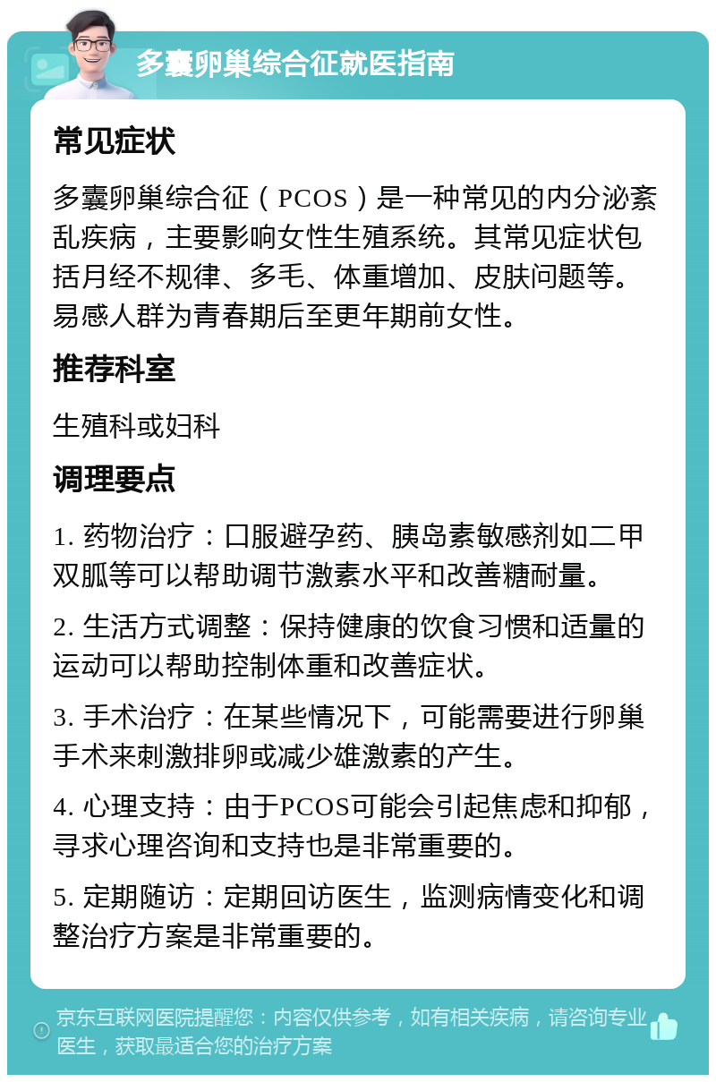 多囊卵巢综合征就医指南 常见症状 多囊卵巢综合征（PCOS）是一种常见的内分泌紊乱疾病，主要影响女性生殖系统。其常见症状包括月经不规律、多毛、体重增加、皮肤问题等。易感人群为青春期后至更年期前女性。 推荐科室 生殖科或妇科 调理要点 1. 药物治疗：口服避孕药、胰岛素敏感剂如二甲双胍等可以帮助调节激素水平和改善糖耐量。 2. 生活方式调整：保持健康的饮食习惯和适量的运动可以帮助控制体重和改善症状。 3. 手术治疗：在某些情况下，可能需要进行卵巢手术来刺激排卵或减少雄激素的产生。 4. 心理支持：由于PCOS可能会引起焦虑和抑郁，寻求心理咨询和支持也是非常重要的。 5. 定期随访：定期回访医生，监测病情变化和调整治疗方案是非常重要的。