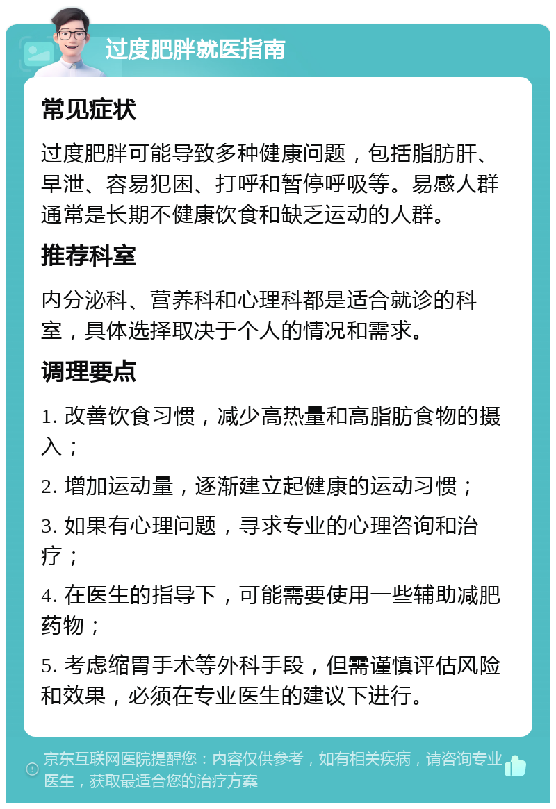 过度肥胖就医指南 常见症状 过度肥胖可能导致多种健康问题，包括脂肪肝、早泄、容易犯困、打呼和暂停呼吸等。易感人群通常是长期不健康饮食和缺乏运动的人群。 推荐科室 内分泌科、营养科和心理科都是适合就诊的科室，具体选择取决于个人的情况和需求。 调理要点 1. 改善饮食习惯，减少高热量和高脂肪食物的摄入； 2. 增加运动量，逐渐建立起健康的运动习惯； 3. 如果有心理问题，寻求专业的心理咨询和治疗； 4. 在医生的指导下，可能需要使用一些辅助减肥药物； 5. 考虑缩胃手术等外科手段，但需谨慎评估风险和效果，必须在专业医生的建议下进行。