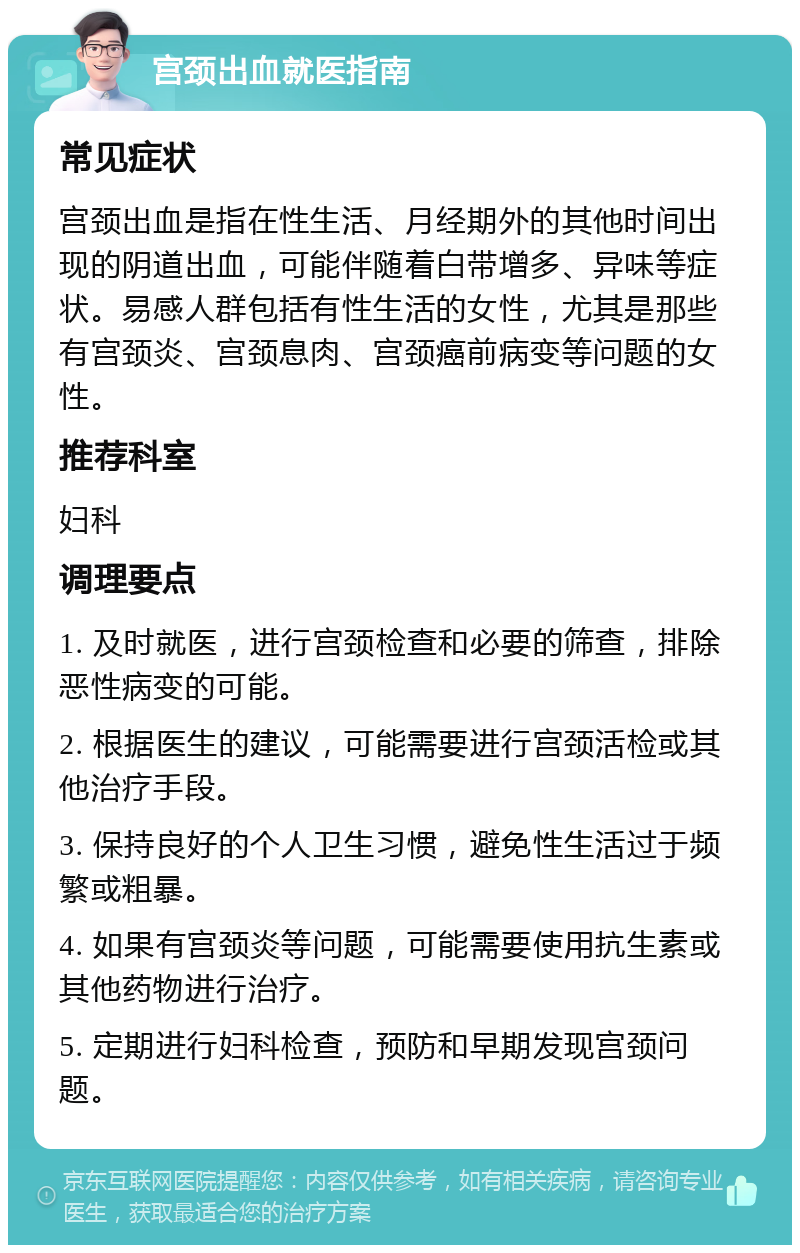 宫颈出血就医指南 常见症状 宫颈出血是指在性生活、月经期外的其他时间出现的阴道出血，可能伴随着白带增多、异味等症状。易感人群包括有性生活的女性，尤其是那些有宫颈炎、宫颈息肉、宫颈癌前病变等问题的女性。 推荐科室 妇科 调理要点 1. 及时就医，进行宫颈检查和必要的筛查，排除恶性病变的可能。 2. 根据医生的建议，可能需要进行宫颈活检或其他治疗手段。 3. 保持良好的个人卫生习惯，避免性生活过于频繁或粗暴。 4. 如果有宫颈炎等问题，可能需要使用抗生素或其他药物进行治疗。 5. 定期进行妇科检查，预防和早期发现宫颈问题。