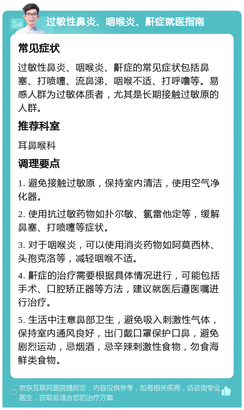 过敏性鼻炎、咽喉炎、鼾症就医指南 常见症状 过敏性鼻炎、咽喉炎、鼾症的常见症状包括鼻塞、打喷嚏、流鼻涕、咽喉不适、打呼噜等。易感人群为过敏体质者，尤其是长期接触过敏原的人群。 推荐科室 耳鼻喉科 调理要点 1. 避免接触过敏原，保持室内清洁，使用空气净化器。 2. 使用抗过敏药物如扑尔敏、氯雷他定等，缓解鼻塞、打喷嚏等症状。 3. 对于咽喉炎，可以使用消炎药物如阿莫西林、头孢克洛等，减轻咽喉不适。 4. 鼾症的治疗需要根据具体情况进行，可能包括手术、口腔矫正器等方法，建议就医后遵医嘱进行治疗。 5. 生活中注意鼻部卫生，避免吸入刺激性气体，保持室内通风良好，出门戴口罩保护口鼻，避免剧烈运动，忌烟酒，忌辛辣刺激性食物，勿食海鲜类食物。