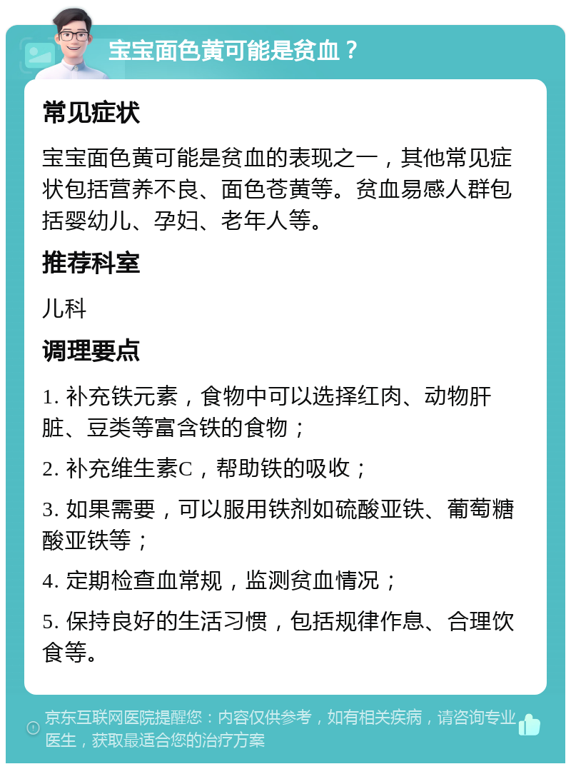 宝宝面色黄可能是贫血？ 常见症状 宝宝面色黄可能是贫血的表现之一，其他常见症状包括营养不良、面色苍黄等。贫血易感人群包括婴幼儿、孕妇、老年人等。 推荐科室 儿科 调理要点 1. 补充铁元素，食物中可以选择红肉、动物肝脏、豆类等富含铁的食物； 2. 补充维生素C，帮助铁的吸收； 3. 如果需要，可以服用铁剂如硫酸亚铁、葡萄糖酸亚铁等； 4. 定期检查血常规，监测贫血情况； 5. 保持良好的生活习惯，包括规律作息、合理饮食等。