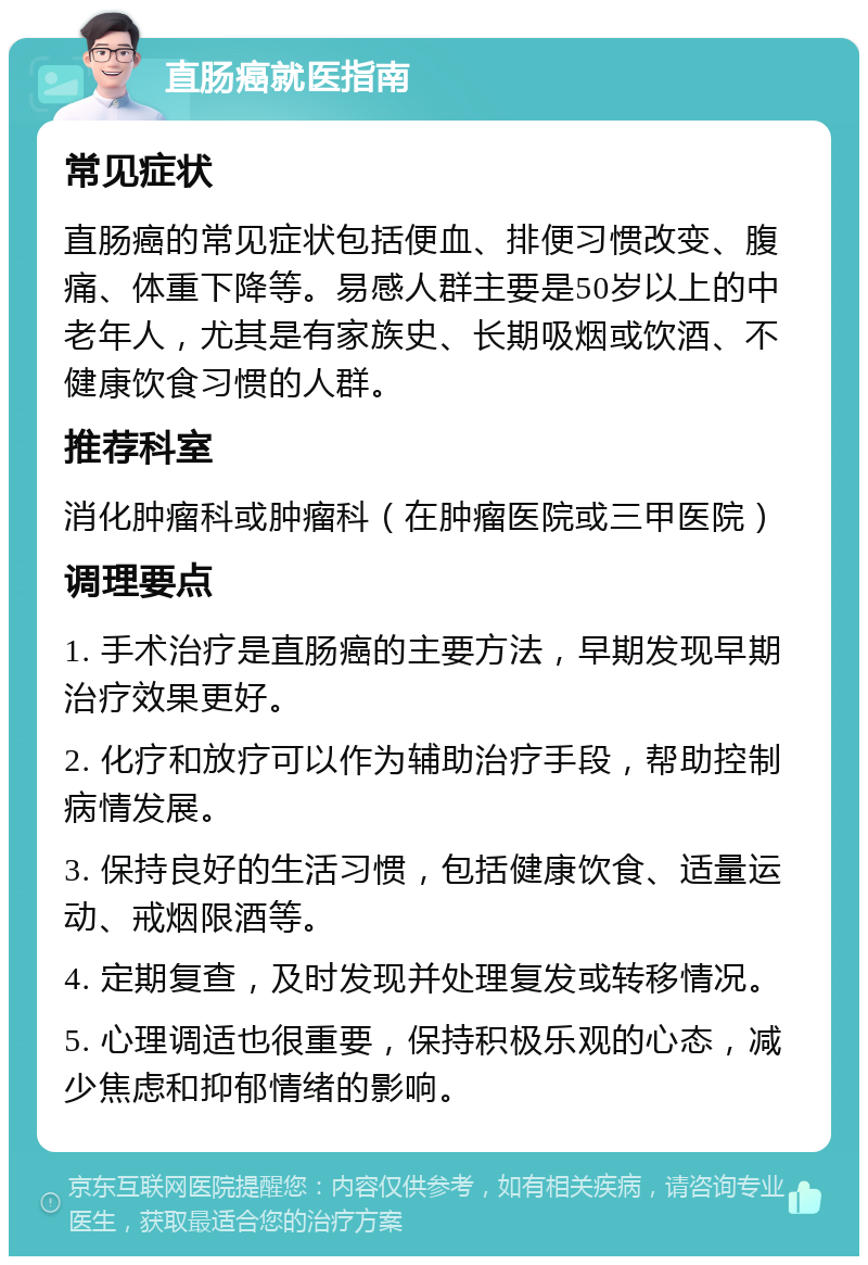 直肠癌就医指南 常见症状 直肠癌的常见症状包括便血、排便习惯改变、腹痛、体重下降等。易感人群主要是50岁以上的中老年人，尤其是有家族史、长期吸烟或饮酒、不健康饮食习惯的人群。 推荐科室 消化肿瘤科或肿瘤科（在肿瘤医院或三甲医院） 调理要点 1. 手术治疗是直肠癌的主要方法，早期发现早期治疗效果更好。 2. 化疗和放疗可以作为辅助治疗手段，帮助控制病情发展。 3. 保持良好的生活习惯，包括健康饮食、适量运动、戒烟限酒等。 4. 定期复查，及时发现并处理复发或转移情况。 5. 心理调适也很重要，保持积极乐观的心态，减少焦虑和抑郁情绪的影响。