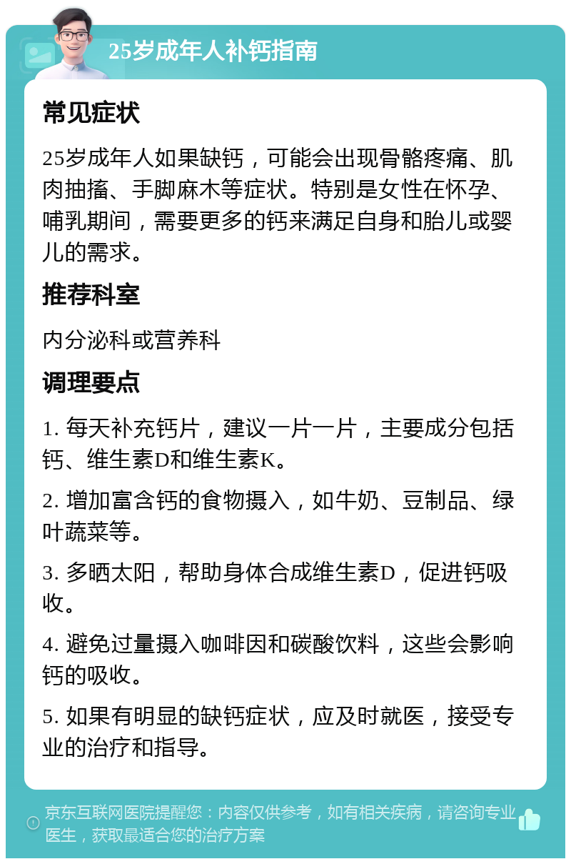 25岁成年人补钙指南 常见症状 25岁成年人如果缺钙，可能会出现骨骼疼痛、肌肉抽搐、手脚麻木等症状。特别是女性在怀孕、哺乳期间，需要更多的钙来满足自身和胎儿或婴儿的需求。 推荐科室 内分泌科或营养科 调理要点 1. 每天补充钙片，建议一片一片，主要成分包括钙、维生素D和维生素K。 2. 增加富含钙的食物摄入，如牛奶、豆制品、绿叶蔬菜等。 3. 多晒太阳，帮助身体合成维生素D，促进钙吸收。 4. 避免过量摄入咖啡因和碳酸饮料，这些会影响钙的吸收。 5. 如果有明显的缺钙症状，应及时就医，接受专业的治疗和指导。