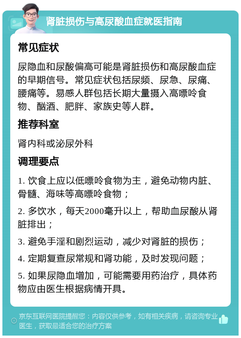 肾脏损伤与高尿酸血症就医指南 常见症状 尿隐血和尿酸偏高可能是肾脏损伤和高尿酸血症的早期信号。常见症状包括尿频、尿急、尿痛、腰痛等。易感人群包括长期大量摄入高嘌呤食物、酗酒、肥胖、家族史等人群。 推荐科室 肾内科或泌尿外科 调理要点 1. 饮食上应以低嘌呤食物为主，避免动物内脏、骨髓、海味等高嘌呤食物； 2. 多饮水，每天2000毫升以上，帮助血尿酸从肾脏排出； 3. 避免手淫和剧烈运动，减少对肾脏的损伤； 4. 定期复查尿常规和肾功能，及时发现问题； 5. 如果尿隐血增加，可能需要用药治疗，具体药物应由医生根据病情开具。