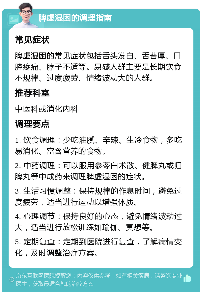 脾虚湿困的调理指南 常见症状 脾虚湿困的常见症状包括舌头发白、舌苔厚、口腔疼痛、脖子不适等。易感人群主要是长期饮食不规律、过度疲劳、情绪波动大的人群。 推荐科室 中医科或消化内科 调理要点 1. 饮食调理：少吃油腻、辛辣、生冷食物，多吃易消化、富含营养的食物。 2. 中药调理：可以服用参苓白术散、健脾丸或归脾丸等中成药来调理脾虚湿困的症状。 3. 生活习惯调整：保持规律的作息时间，避免过度疲劳，适当进行运动以增强体质。 4. 心理调节：保持良好的心态，避免情绪波动过大，适当进行放松训练如瑜伽、冥想等。 5. 定期复查：定期到医院进行复查，了解病情变化，及时调整治疗方案。