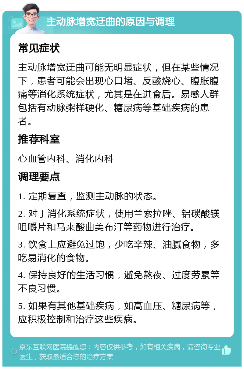 主动脉增宽迂曲的原因与调理 常见症状 主动脉增宽迂曲可能无明显症状，但在某些情况下，患者可能会出现心口堵、反酸烧心、腹胀腹痛等消化系统症状，尤其是在进食后。易感人群包括有动脉粥样硬化、糖尿病等基础疾病的患者。 推荐科室 心血管内科、消化内科 调理要点 1. 定期复查，监测主动脉的状态。 2. 对于消化系统症状，使用兰索拉唑、铝碳酸镁咀嚼片和马来酸曲美布汀等药物进行治疗。 3. 饮食上应避免过饱，少吃辛辣、油腻食物，多吃易消化的食物。 4. 保持良好的生活习惯，避免熬夜、过度劳累等不良习惯。 5. 如果有其他基础疾病，如高血压、糖尿病等，应积极控制和治疗这些疾病。