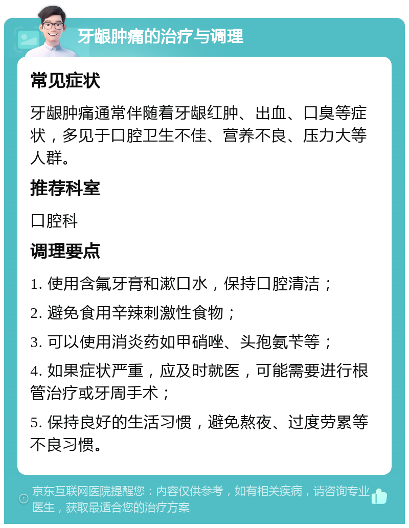 牙龈肿痛的治疗与调理 常见症状 牙龈肿痛通常伴随着牙龈红肿、出血、口臭等症状，多见于口腔卫生不佳、营养不良、压力大等人群。 推荐科室 口腔科 调理要点 1. 使用含氟牙膏和漱口水，保持口腔清洁； 2. 避免食用辛辣刺激性食物； 3. 可以使用消炎药如甲硝唑、头孢氨苄等； 4. 如果症状严重，应及时就医，可能需要进行根管治疗或牙周手术； 5. 保持良好的生活习惯，避免熬夜、过度劳累等不良习惯。