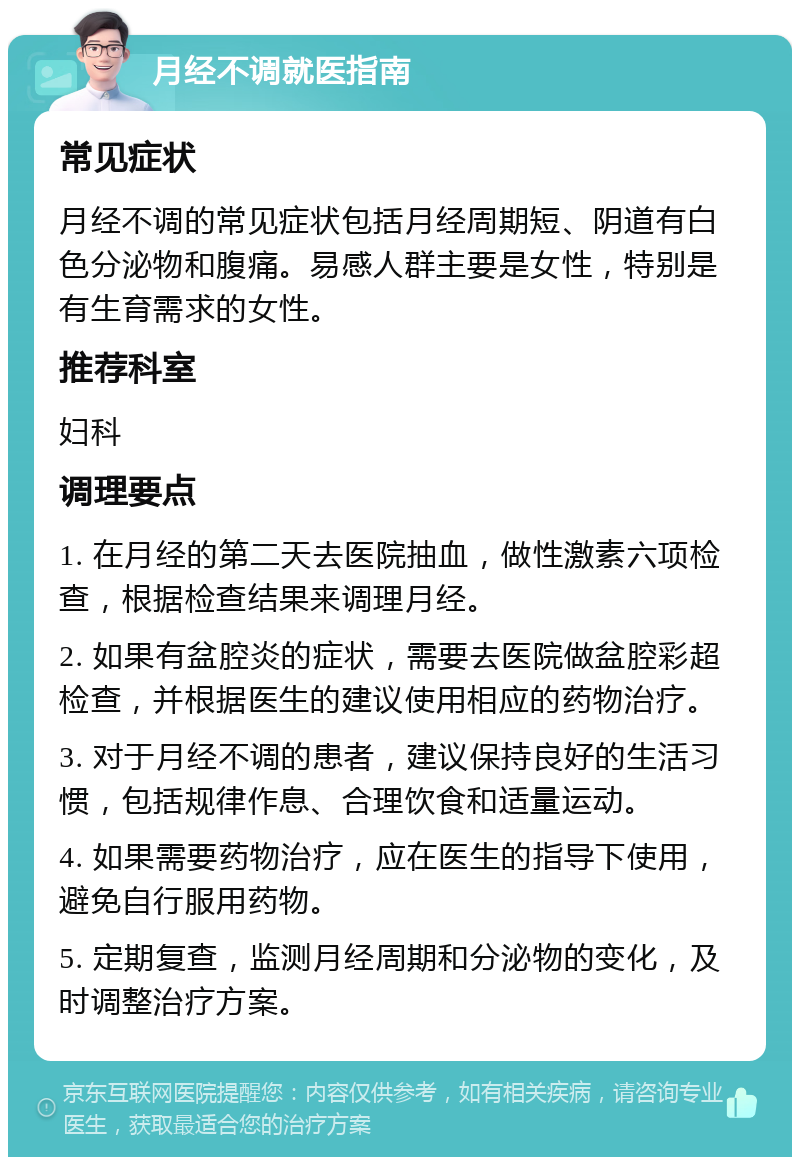 月经不调就医指南 常见症状 月经不调的常见症状包括月经周期短、阴道有白色分泌物和腹痛。易感人群主要是女性，特别是有生育需求的女性。 推荐科室 妇科 调理要点 1. 在月经的第二天去医院抽血，做性激素六项检查，根据检查结果来调理月经。 2. 如果有盆腔炎的症状，需要去医院做盆腔彩超检查，并根据医生的建议使用相应的药物治疗。 3. 对于月经不调的患者，建议保持良好的生活习惯，包括规律作息、合理饮食和适量运动。 4. 如果需要药物治疗，应在医生的指导下使用，避免自行服用药物。 5. 定期复查，监测月经周期和分泌物的变化，及时调整治疗方案。