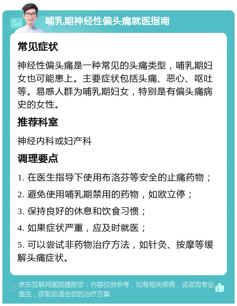 哺乳期神经性偏头痛就医指南 常见症状 神经性偏头痛是一种常见的头痛类型，哺乳期妇女也可能患上。主要症状包括头痛、恶心、呕吐等。易感人群为哺乳期妇女，特别是有偏头痛病史的女性。 推荐科室 神经内科或妇产科 调理要点 1. 在医生指导下使用布洛芬等安全的止痛药物； 2. 避免使用哺乳期禁用的药物，如欧立停； 3. 保持良好的休息和饮食习惯； 4. 如果症状严重，应及时就医； 5. 可以尝试非药物治疗方法，如针灸、按摩等缓解头痛症状。