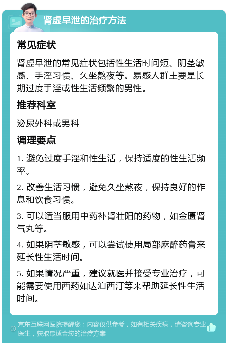 肾虚早泄的治疗方法 常见症状 肾虚早泄的常见症状包括性生活时间短、阴茎敏感、手淫习惯、久坐熬夜等。易感人群主要是长期过度手淫或性生活频繁的男性。 推荐科室 泌尿外科或男科 调理要点 1. 避免过度手淫和性生活，保持适度的性生活频率。 2. 改善生活习惯，避免久坐熬夜，保持良好的作息和饮食习惯。 3. 可以适当服用中药补肾壮阳的药物，如金匮肾气丸等。 4. 如果阴茎敏感，可以尝试使用局部麻醉药膏来延长性生活时间。 5. 如果情况严重，建议就医并接受专业治疗，可能需要使用西药如达泊西汀等来帮助延长性生活时间。