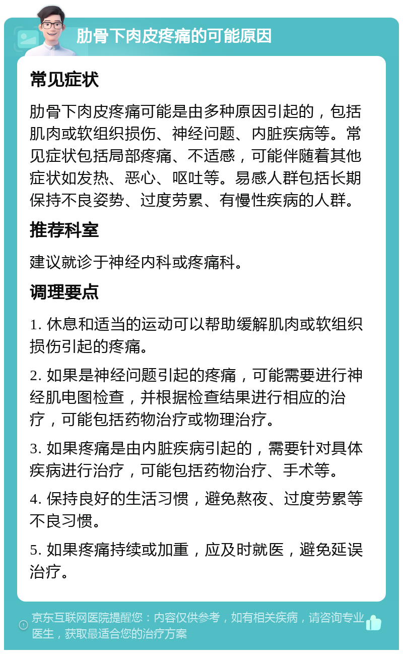 肋骨下肉皮疼痛的可能原因 常见症状 肋骨下肉皮疼痛可能是由多种原因引起的，包括肌肉或软组织损伤、神经问题、内脏疾病等。常见症状包括局部疼痛、不适感，可能伴随着其他症状如发热、恶心、呕吐等。易感人群包括长期保持不良姿势、过度劳累、有慢性疾病的人群。 推荐科室 建议就诊于神经内科或疼痛科。 调理要点 1. 休息和适当的运动可以帮助缓解肌肉或软组织损伤引起的疼痛。 2. 如果是神经问题引起的疼痛，可能需要进行神经肌电图检查，并根据检查结果进行相应的治疗，可能包括药物治疗或物理治疗。 3. 如果疼痛是由内脏疾病引起的，需要针对具体疾病进行治疗，可能包括药物治疗、手术等。 4. 保持良好的生活习惯，避免熬夜、过度劳累等不良习惯。 5. 如果疼痛持续或加重，应及时就医，避免延误治疗。