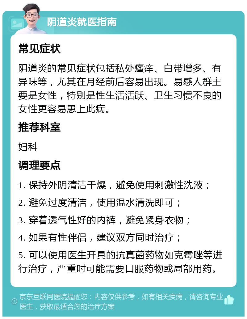 阴道炎就医指南 常见症状 阴道炎的常见症状包括私处瘙痒、白带增多、有异味等，尤其在月经前后容易出现。易感人群主要是女性，特别是性生活活跃、卫生习惯不良的女性更容易患上此病。 推荐科室 妇科 调理要点 1. 保持外阴清洁干燥，避免使用刺激性洗液； 2. 避免过度清洁，使用温水清洗即可； 3. 穿着透气性好的内裤，避免紧身衣物； 4. 如果有性伴侣，建议双方同时治疗； 5. 可以使用医生开具的抗真菌药物如克霉唑等进行治疗，严重时可能需要口服药物或局部用药。