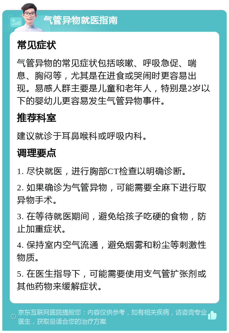 气管异物就医指南 常见症状 气管异物的常见症状包括咳嗽、呼吸急促、喘息、胸闷等，尤其是在进食或哭闹时更容易出现。易感人群主要是儿童和老年人，特别是2岁以下的婴幼儿更容易发生气管异物事件。 推荐科室 建议就诊于耳鼻喉科或呼吸内科。 调理要点 1. 尽快就医，进行胸部CT检查以明确诊断。 2. 如果确诊为气管异物，可能需要全麻下进行取异物手术。 3. 在等待就医期间，避免给孩子吃硬的食物，防止加重症状。 4. 保持室内空气流通，避免烟雾和粉尘等刺激性物质。 5. 在医生指导下，可能需要使用支气管扩张剂或其他药物来缓解症状。