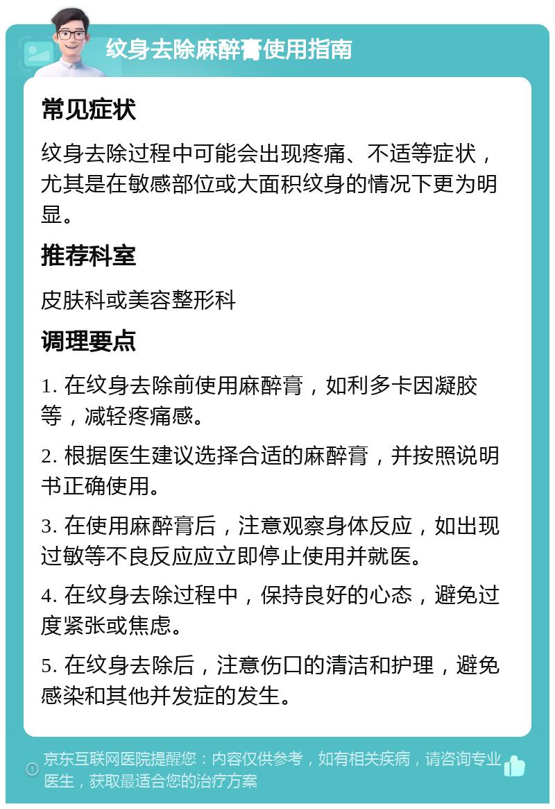 纹身去除麻醉膏使用指南 常见症状 纹身去除过程中可能会出现疼痛、不适等症状，尤其是在敏感部位或大面积纹身的情况下更为明显。 推荐科室 皮肤科或美容整形科 调理要点 1. 在纹身去除前使用麻醉膏，如利多卡因凝胶等，减轻疼痛感。 2. 根据医生建议选择合适的麻醉膏，并按照说明书正确使用。 3. 在使用麻醉膏后，注意观察身体反应，如出现过敏等不良反应应立即停止使用并就医。 4. 在纹身去除过程中，保持良好的心态，避免过度紧张或焦虑。 5. 在纹身去除后，注意伤口的清洁和护理，避免感染和其他并发症的发生。