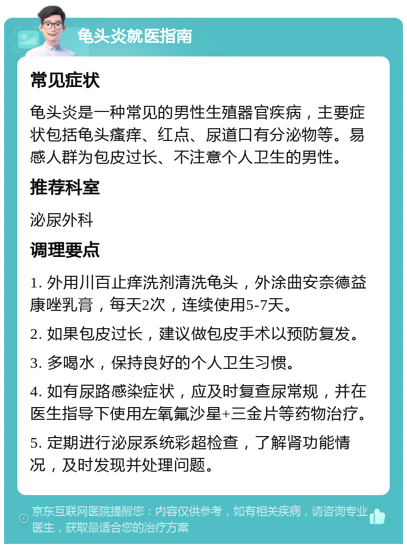 龟头炎就医指南 常见症状 龟头炎是一种常见的男性生殖器官疾病，主要症状包括龟头瘙痒、红点、尿道口有分泌物等。易感人群为包皮过长、不注意个人卫生的男性。 推荐科室 泌尿外科 调理要点 1. 外用川百止痒洗剂清洗龟头，外涂曲安奈德益康唑乳膏，每天2次，连续使用5-7天。 2. 如果包皮过长，建议做包皮手术以预防复发。 3. 多喝水，保持良好的个人卫生习惯。 4. 如有尿路感染症状，应及时复查尿常规，并在医生指导下使用左氧氟沙星+三金片等药物治疗。 5. 定期进行泌尿系统彩超检查，了解肾功能情况，及时发现并处理问题。