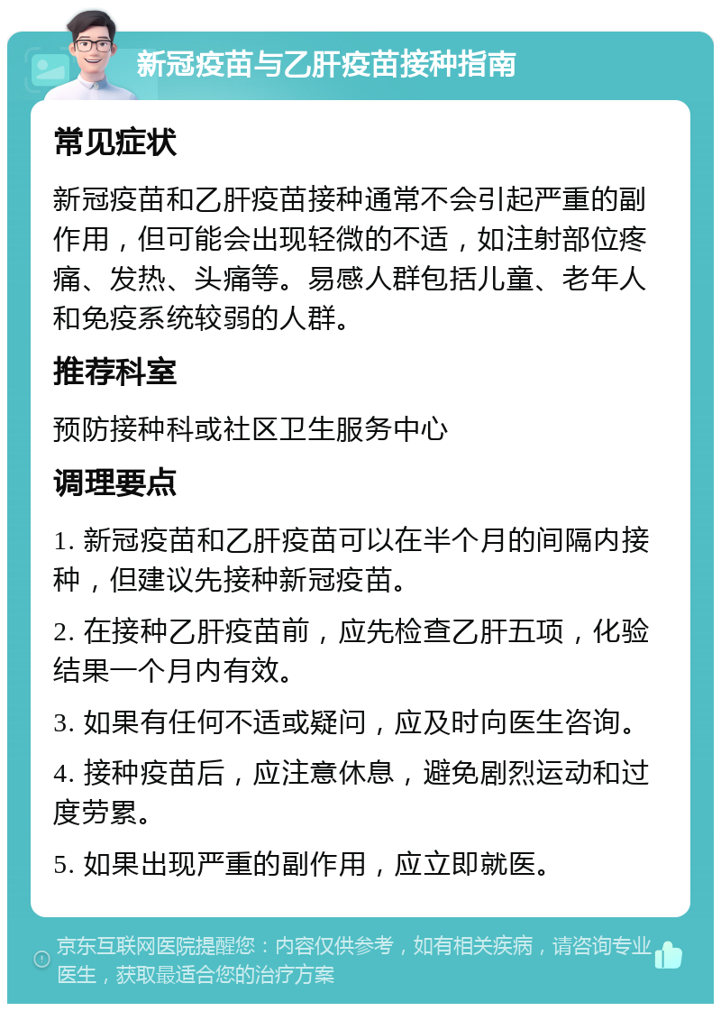 新冠疫苗与乙肝疫苗接种指南 常见症状 新冠疫苗和乙肝疫苗接种通常不会引起严重的副作用，但可能会出现轻微的不适，如注射部位疼痛、发热、头痛等。易感人群包括儿童、老年人和免疫系统较弱的人群。 推荐科室 预防接种科或社区卫生服务中心 调理要点 1. 新冠疫苗和乙肝疫苗可以在半个月的间隔内接种，但建议先接种新冠疫苗。 2. 在接种乙肝疫苗前，应先检查乙肝五项，化验结果一个月内有效。 3. 如果有任何不适或疑问，应及时向医生咨询。 4. 接种疫苗后，应注意休息，避免剧烈运动和过度劳累。 5. 如果出现严重的副作用，应立即就医。