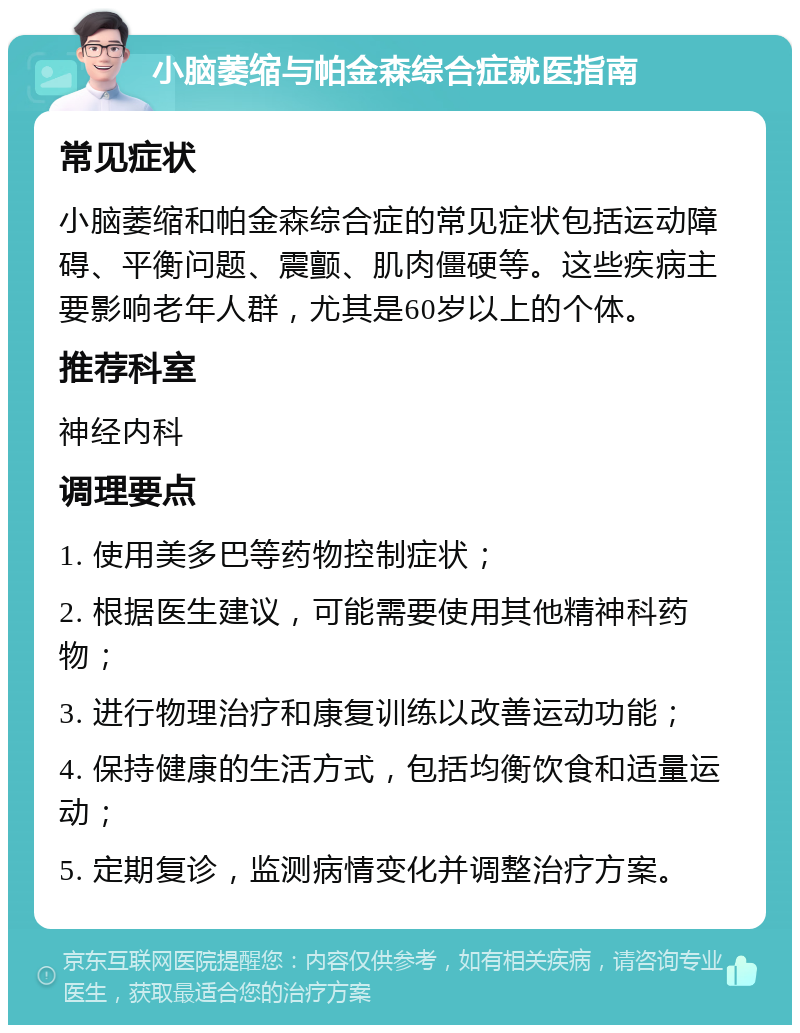 小脑萎缩与帕金森综合症就医指南 常见症状 小脑萎缩和帕金森综合症的常见症状包括运动障碍、平衡问题、震颤、肌肉僵硬等。这些疾病主要影响老年人群，尤其是60岁以上的个体。 推荐科室 神经内科 调理要点 1. 使用美多巴等药物控制症状； 2. 根据医生建议，可能需要使用其他精神科药物； 3. 进行物理治疗和康复训练以改善运动功能； 4. 保持健康的生活方式，包括均衡饮食和适量运动； 5. 定期复诊，监测病情变化并调整治疗方案。