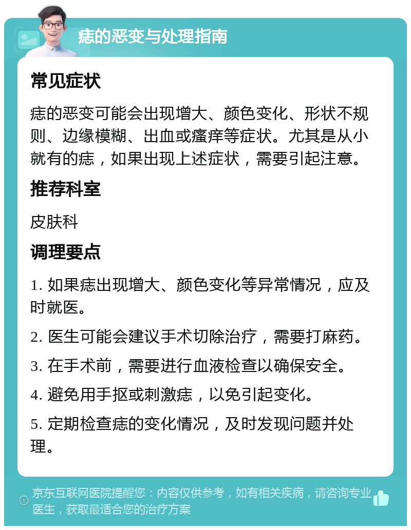 痣的恶变与处理指南 常见症状 痣的恶变可能会出现增大、颜色变化、形状不规则、边缘模糊、出血或瘙痒等症状。尤其是从小就有的痣，如果出现上述症状，需要引起注意。 推荐科室 皮肤科 调理要点 1. 如果痣出现增大、颜色变化等异常情况，应及时就医。 2. 医生可能会建议手术切除治疗，需要打麻药。 3. 在手术前，需要进行血液检查以确保安全。 4. 避免用手抠或刺激痣，以免引起变化。 5. 定期检查痣的变化情况，及时发现问题并处理。