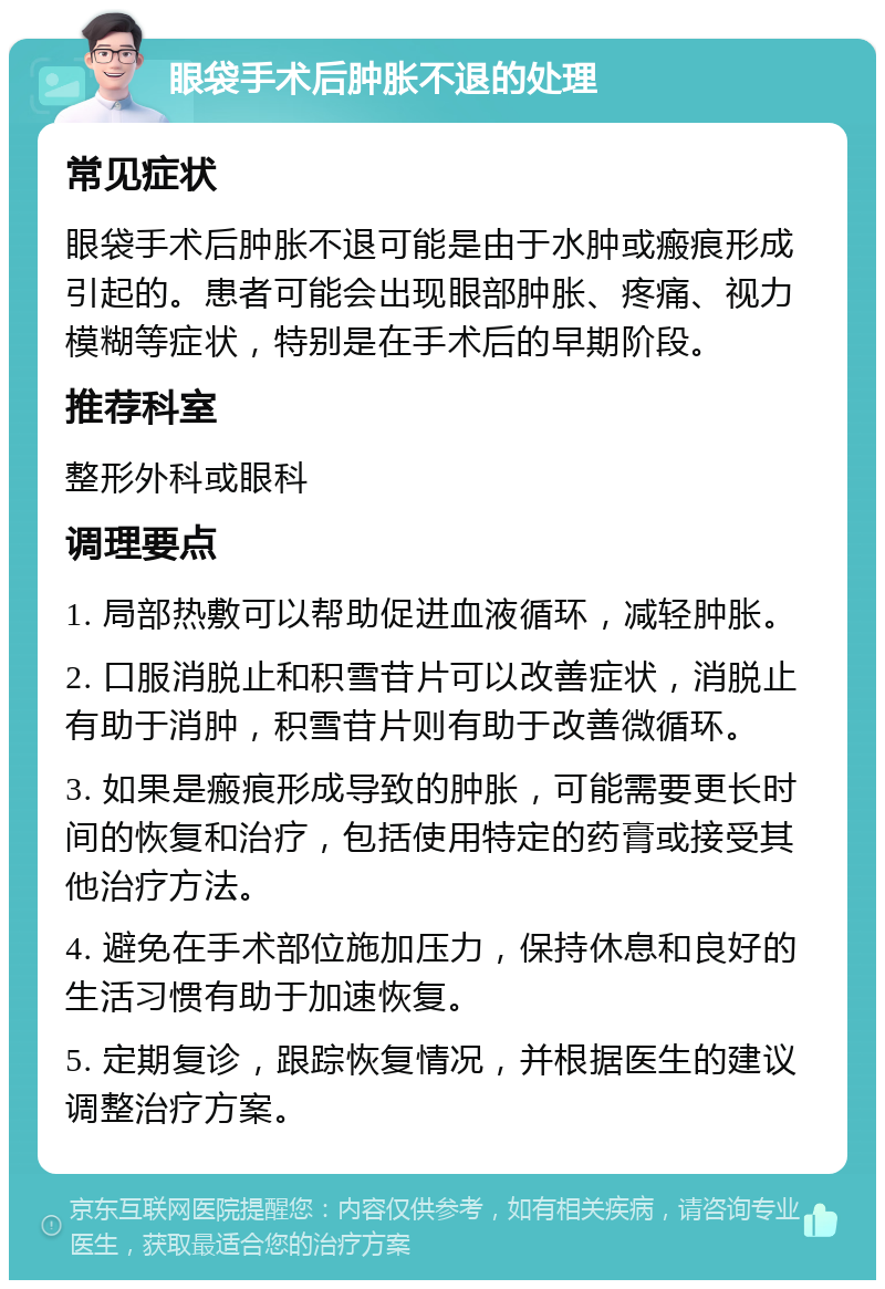 眼袋手术后肿胀不退的处理 常见症状 眼袋手术后肿胀不退可能是由于水肿或瘢痕形成引起的。患者可能会出现眼部肿胀、疼痛、视力模糊等症状，特别是在手术后的早期阶段。 推荐科室 整形外科或眼科 调理要点 1. 局部热敷可以帮助促进血液循环，减轻肿胀。 2. 口服消脱止和积雪苷片可以改善症状，消脱止有助于消肿，积雪苷片则有助于改善微循环。 3. 如果是瘢痕形成导致的肿胀，可能需要更长时间的恢复和治疗，包括使用特定的药膏或接受其他治疗方法。 4. 避免在手术部位施加压力，保持休息和良好的生活习惯有助于加速恢复。 5. 定期复诊，跟踪恢复情况，并根据医生的建议调整治疗方案。