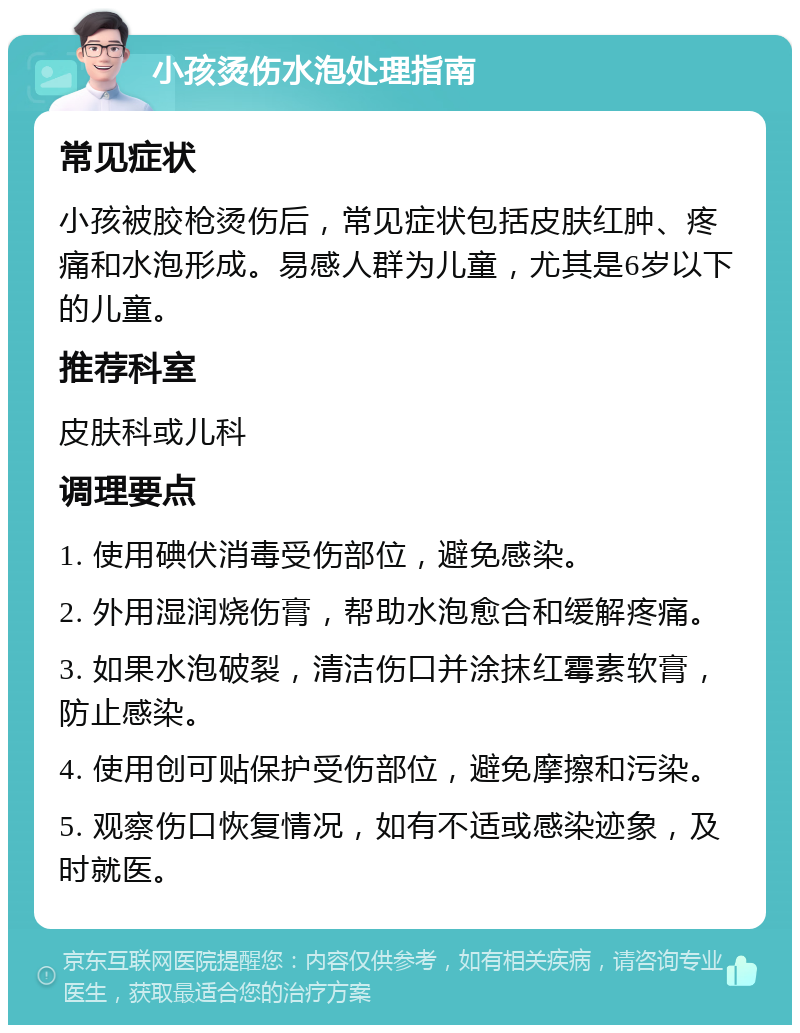 小孩烫伤水泡处理指南 常见症状 小孩被胶枪烫伤后，常见症状包括皮肤红肿、疼痛和水泡形成。易感人群为儿童，尤其是6岁以下的儿童。 推荐科室 皮肤科或儿科 调理要点 1. 使用碘伏消毒受伤部位，避免感染。 2. 外用湿润烧伤膏，帮助水泡愈合和缓解疼痛。 3. 如果水泡破裂，清洁伤口并涂抹红霉素软膏，防止感染。 4. 使用创可贴保护受伤部位，避免摩擦和污染。 5. 观察伤口恢复情况，如有不适或感染迹象，及时就医。