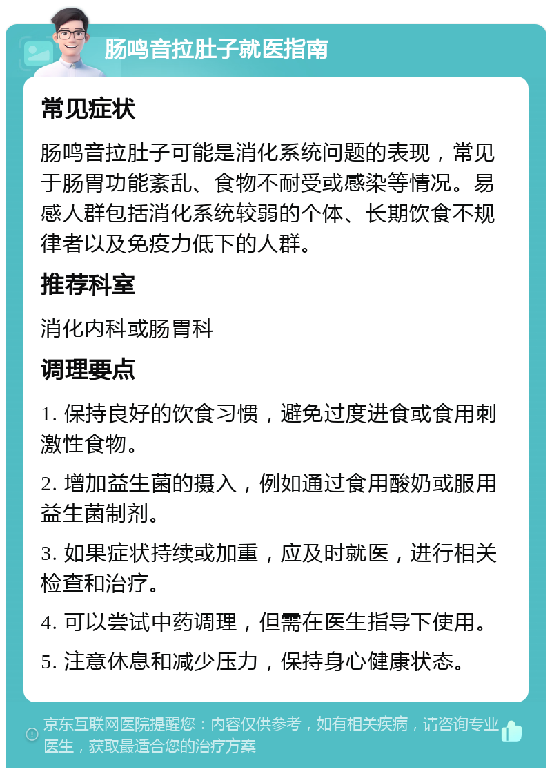 肠鸣音拉肚子就医指南 常见症状 肠鸣音拉肚子可能是消化系统问题的表现，常见于肠胃功能紊乱、食物不耐受或感染等情况。易感人群包括消化系统较弱的个体、长期饮食不规律者以及免疫力低下的人群。 推荐科室 消化内科或肠胃科 调理要点 1. 保持良好的饮食习惯，避免过度进食或食用刺激性食物。 2. 增加益生菌的摄入，例如通过食用酸奶或服用益生菌制剂。 3. 如果症状持续或加重，应及时就医，进行相关检查和治疗。 4. 可以尝试中药调理，但需在医生指导下使用。 5. 注意休息和减少压力，保持身心健康状态。