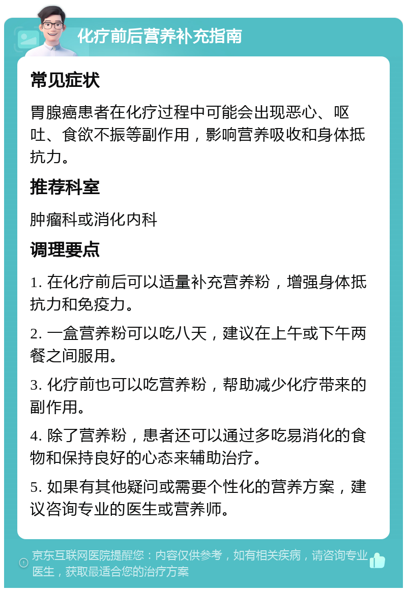 化疗前后营养补充指南 常见症状 胃腺癌患者在化疗过程中可能会出现恶心、呕吐、食欲不振等副作用，影响营养吸收和身体抵抗力。 推荐科室 肿瘤科或消化内科 调理要点 1. 在化疗前后可以适量补充营养粉，增强身体抵抗力和免疫力。 2. 一盒营养粉可以吃八天，建议在上午或下午两餐之间服用。 3. 化疗前也可以吃营养粉，帮助减少化疗带来的副作用。 4. 除了营养粉，患者还可以通过多吃易消化的食物和保持良好的心态来辅助治疗。 5. 如果有其他疑问或需要个性化的营养方案，建议咨询专业的医生或营养师。