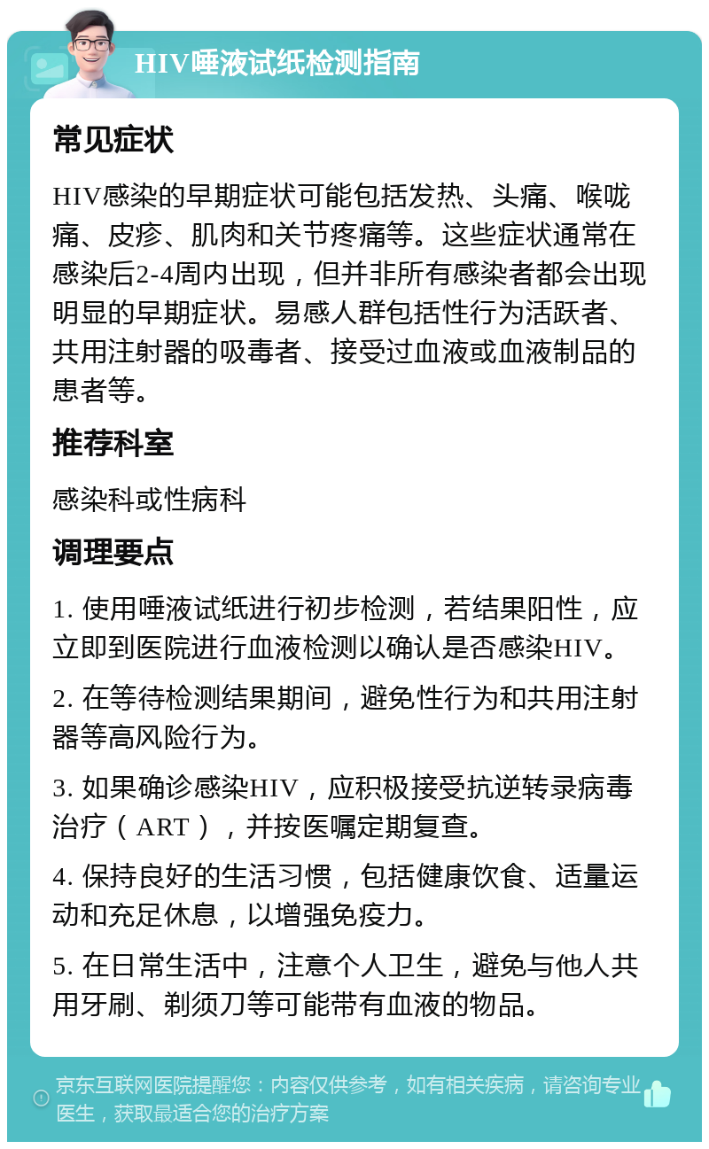 HIV唾液试纸检测指南 常见症状 HIV感染的早期症状可能包括发热、头痛、喉咙痛、皮疹、肌肉和关节疼痛等。这些症状通常在感染后2-4周内出现，但并非所有感染者都会出现明显的早期症状。易感人群包括性行为活跃者、共用注射器的吸毒者、接受过血液或血液制品的患者等。 推荐科室 感染科或性病科 调理要点 1. 使用唾液试纸进行初步检测，若结果阳性，应立即到医院进行血液检测以确认是否感染HIV。 2. 在等待检测结果期间，避免性行为和共用注射器等高风险行为。 3. 如果确诊感染HIV，应积极接受抗逆转录病毒治疗（ART），并按医嘱定期复查。 4. 保持良好的生活习惯，包括健康饮食、适量运动和充足休息，以增强免疫力。 5. 在日常生活中，注意个人卫生，避免与他人共用牙刷、剃须刀等可能带有血液的物品。